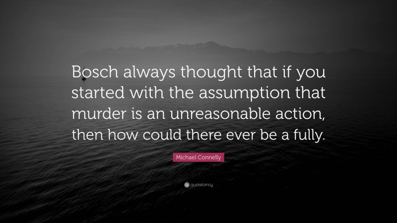 Michael Connelly Quote: “Bosch always thought that if you started with the assumption that murder is an unreasonable action, then how could there ever be a fully.”