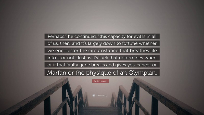 David Hewson Quote: “Perhaps,” he continued, “this capacity for evil is in all of us, then, and it’s largely down to fortune whether we encounter the circumstance that breathes life into it or not. Just as it’s luck that determines when or if that faulty gene breaks and gives you cancer or Marfan or the physique of an Olympian.”