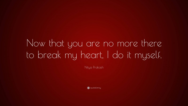 Nitya Prakash Quote: “Now that you are no more there to break my heart, I do it myself.”