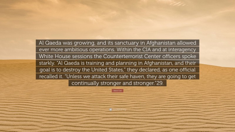 Steve Coll Quote: “Al Qaeda was growing, and its sanctuary in Afghanistan allowed ever more ambitious operations. Within the CIA and at interagency White House sessions the Counterterrorist Center officers spoke starkly. “Al Qaeda is training and planning in Afghanistan, and their goal is to destroy the United States,” they declared, as one official recalled it. “Unless we attack their safe haven, they are going to get continually stronger and stronger.”29.”
