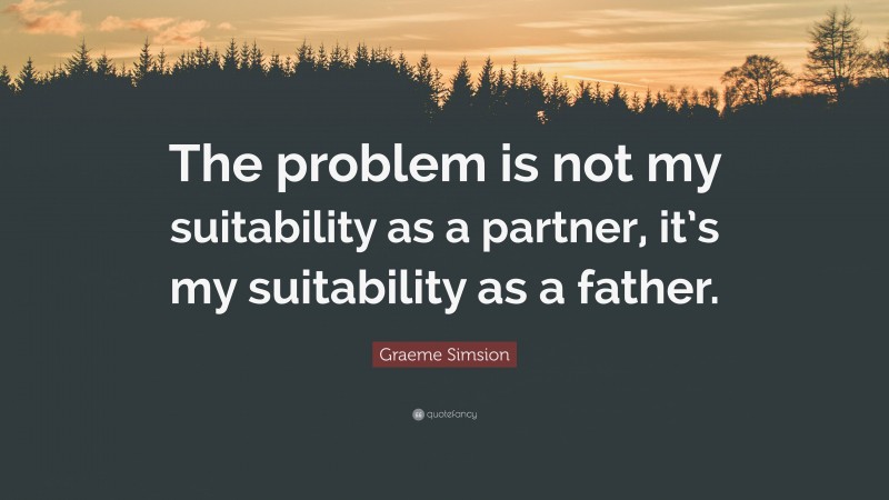 Graeme Simsion Quote: “The problem is not my suitability as a partner, it’s my suitability as a father.”