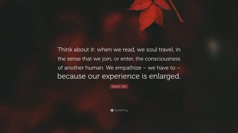 David L. Ulin Quote: “Think about it: when we read, we soul travel, in the sense that we join, or enter, the consciousness of another human. We empathize – we have to – because our experience is enlarged.”