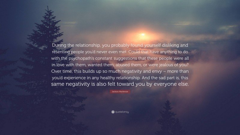 Jackson MacKenzie Quote: “During the relationship, you probably found yourself disliking and resenting people you’d never even met. Could that have anything to do with the psychopath’s constant suggestions that these people were all in love with them, wanted them, abused them, or were jealous of you? Over time, this builds up so much negativity and envy – more than you’d experience in any healthy relationship. And the sad part is, this same negativity is also felt toward you by everyone else.”