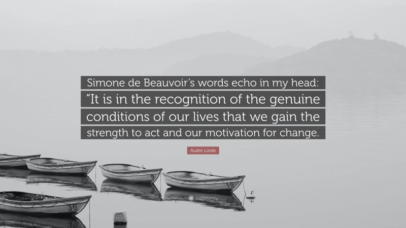 Audre Lorde Quote: “Simone de Beauvoir’s words echo in my head: “It is in the recognition of the genuine conditions of our lives that we gain the strength to act and our motivation for change.”