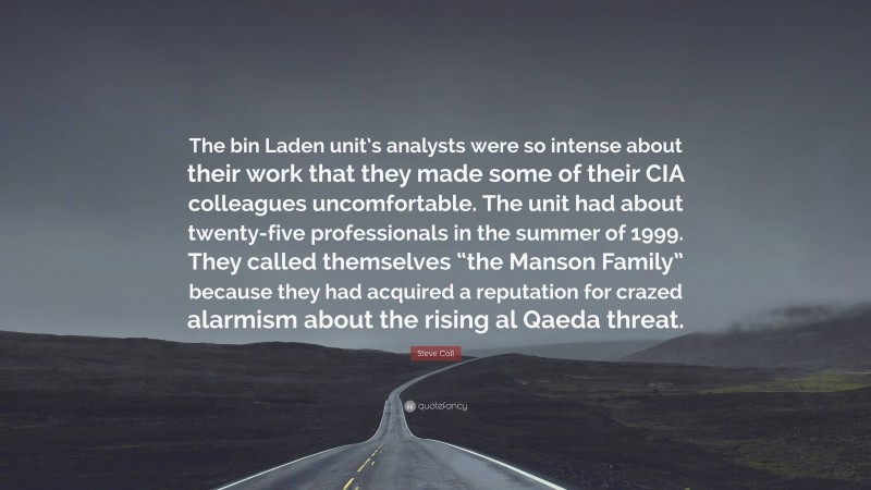 Steve Coll Quote: “The bin Laden unit’s analysts were so intense about their work that they made some of their CIA colleagues uncomfortable. The unit had about twenty-five professionals in the summer of 1999. They called themselves “the Manson Family” because they had acquired a reputation for crazed alarmism about the rising al Qaeda threat.”