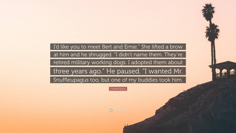 Lynette Eason Quote: “I’d like you to meet Bert and Ernie.” She lifted a brow at him and he shrugged. “I didn’t name them. They’re retired military working dogs. I adopted them about three years ago.” He paused. “I wanted Mr. Snuffleupagus too, but one of my buddies took him.”