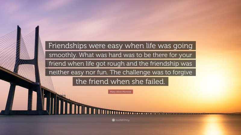 Mary Alice Monroe Quote: “Friendships were easy when life was going smoothly. What was hard was to be there for your friend when life got rough and the friendship was neither easy nor fun. The challenge was to forgive the friend when she failed.”