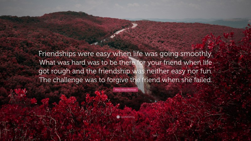 Mary Alice Monroe Quote: “Friendships were easy when life was going smoothly. What was hard was to be there for your friend when life got rough and the friendship was neither easy nor fun. The challenge was to forgive the friend when she failed.”
