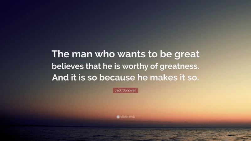 Jack Donovan Quote: “The man who wants to be great believes that he is worthy of greatness. And it is so because he makes it so.”