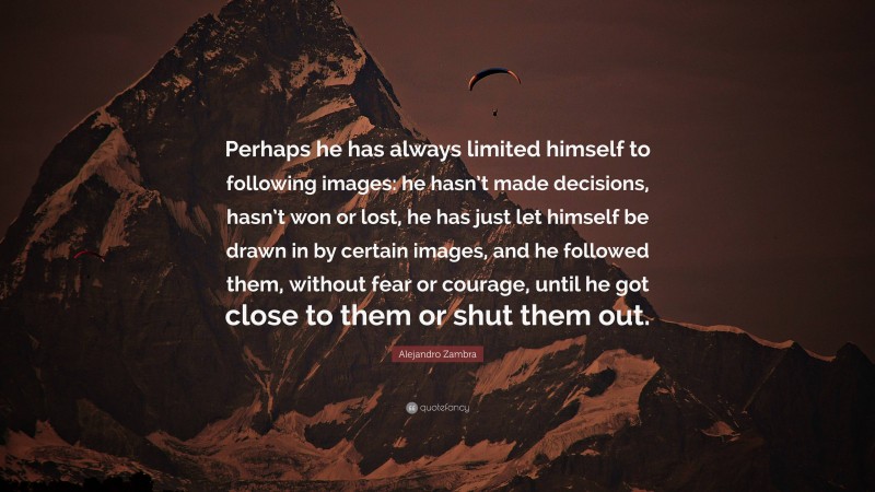 Alejandro Zambra Quote: “Perhaps he has always limited himself to following images: he hasn’t made decisions, hasn’t won or lost, he has just let himself be drawn in by certain images, and he followed them, without fear or courage, until he got close to them or shut them out.”