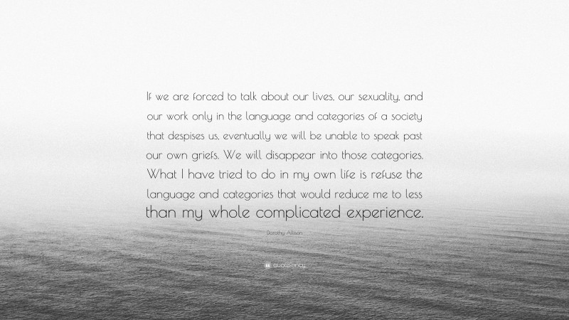 Dorothy Allison Quote: “If we are forced to talk about our lives, our sexuality, and our work only in the language and categories of a society that despises us, eventually we will be unable to speak past our own griefs. We will disappear into those categories. What I have tried to do in my own life is refuse the language and categories that would reduce me to less than my whole complicated experience.”