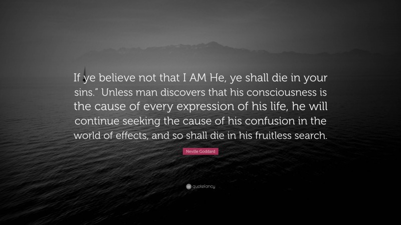 Neville Goddard Quote: “If ye believe not that I AM He, ye shall die in your sins.” Unless man discovers that his consciousness is the cause of every expression of his life, he will continue seeking the cause of his confusion in the world of effects, and so shall die in his fruitless search.”