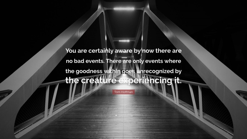 Tom Hoffman Quote: “You are certainly aware by now there are no bad events. There are only events where the goodness within goes unrecognized by the creature experiencing it.”