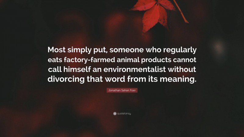 Jonathan Safran Foer Quote: “Most simply put, someone who regularly eats factory-farmed animal products cannot call himself an environmentalist without divorcing that word from its meaning.”