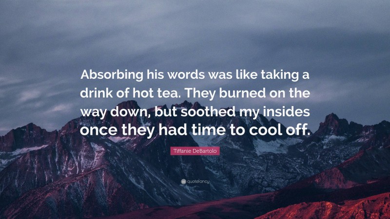 Tiffanie DeBartolo Quote: “Absorbing his words was like taking a drink of hot tea. They burned on the way down, but soothed my insides once they had time to cool off.”