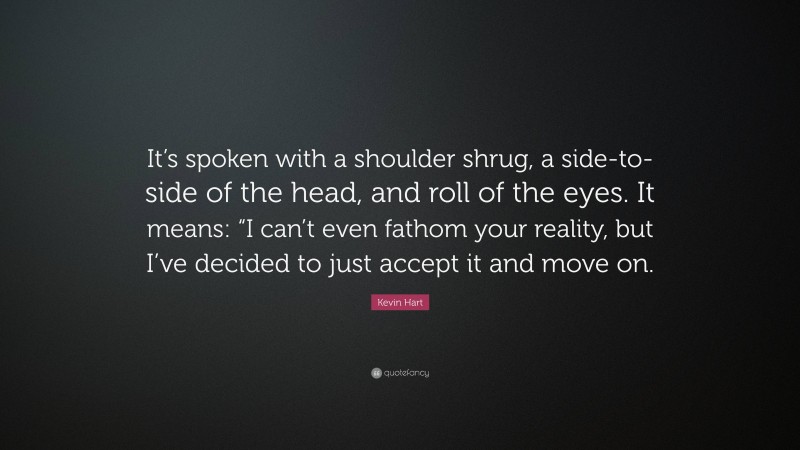 Kevin Hart Quote: “It’s spoken with a shoulder shrug, a side-to-side of the head, and roll of the eyes. It means: “I can’t even fathom your reality, but I’ve decided to just accept it and move on.”