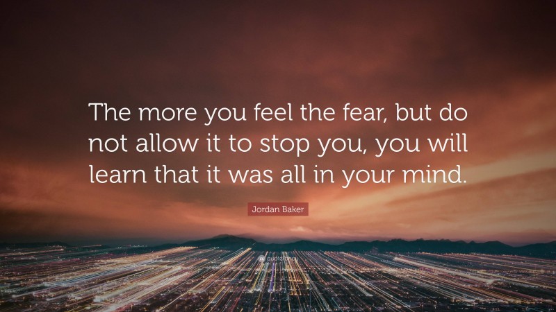 Jordan Baker Quote: “The more you feel the fear, but do not allow it to stop you, you will learn that it was all in your mind.”