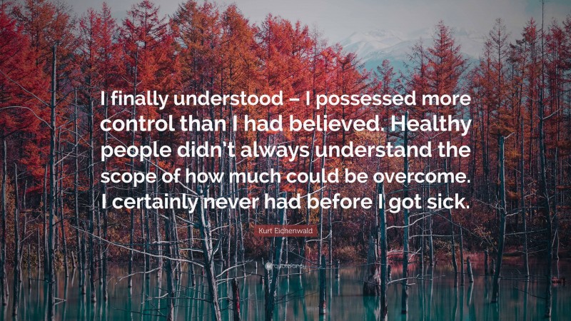 Kurt Eichenwald Quote: “I finally understood – I possessed more control than I had believed. Healthy people didn’t always understand the scope of how much could be overcome. I certainly never had before I got sick.”