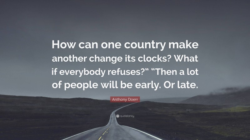 Anthony Doerr Quote: “How can one country make another change its clocks? What if everybody refuses?” “Then a lot of people will be early. Or late.”