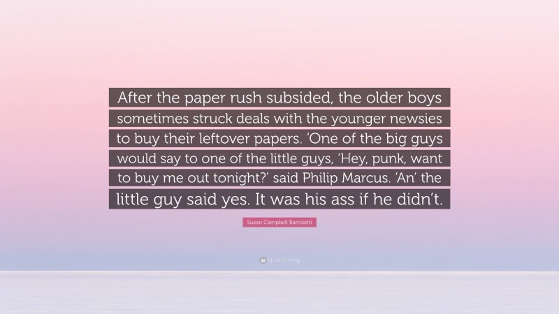 Susan Campbell Bartoletti Quote: “After the paper rush subsided, the older boys sometimes struck deals with the younger newsies to buy their leftover papers. ‘One of the big guys would say to one of the little guys, ‘Hey, punk, want to buy me out tonight?’ said Philip Marcus. ‘An’ the little guy said yes. It was his ass if he didn’t.”