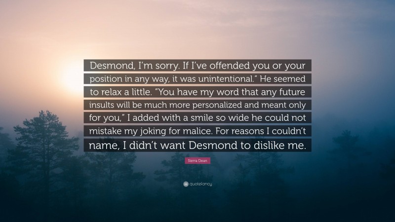 Sierra Dean Quote: “Desmond, I’m sorry. If I’ve offended you or your position in any way, it was unintentional.” He seemed to relax a little. “You have my word that any future insults will be much more personalized and meant only for you,” I added with a smile so wide he could not mistake my joking for malice. For reasons I couldn’t name, I didn’t want Desmond to dislike me.”