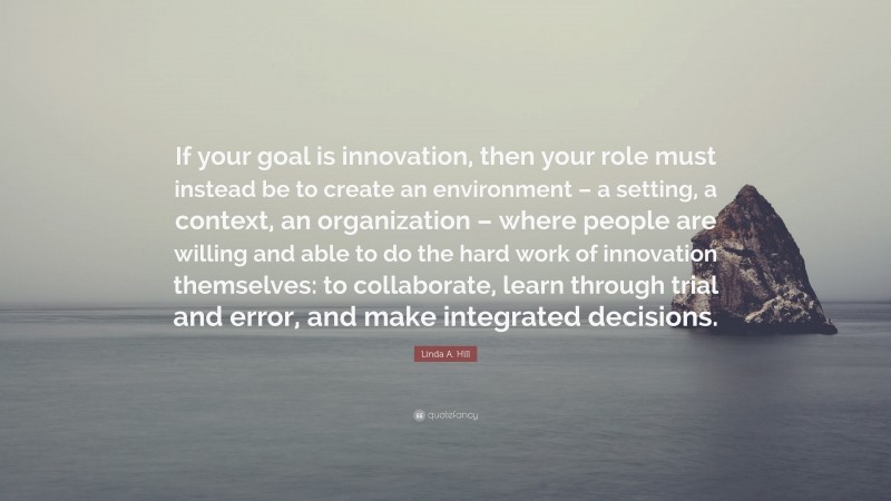 Linda A. Hill Quote: “If your goal is innovation, then your role must instead be to create an environment – a setting, a context, an organization – where people are willing and able to do the hard work of innovation themselves: to collaborate, learn through trial and error, and make integrated decisions.”