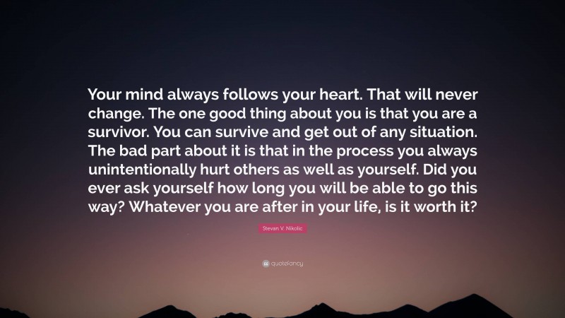 Stevan V. Nikolic Quote: “Your mind always follows your heart. That will never change. The one good thing about you is that you are a survivor. You can survive and get out of any situation. The bad part about it is that in the process you always unintentionally hurt others as well as yourself. Did you ever ask yourself how long you will be able to go this way? Whatever you are after in your life, is it worth it?”