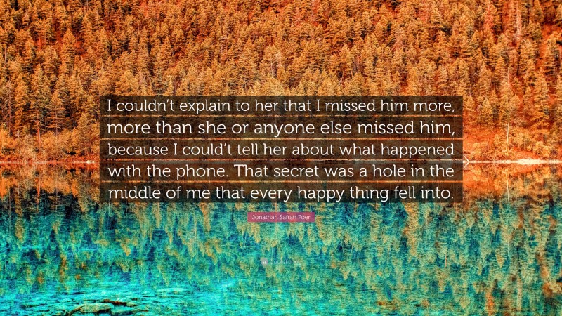 Jonathan Safran Foer Quote: “I couldn’t explain to her that I missed him more, more than she or anyone else missed him, because I could’t tell her about what happened with the phone. That secret was a hole in the middle of me that every happy thing fell into.”