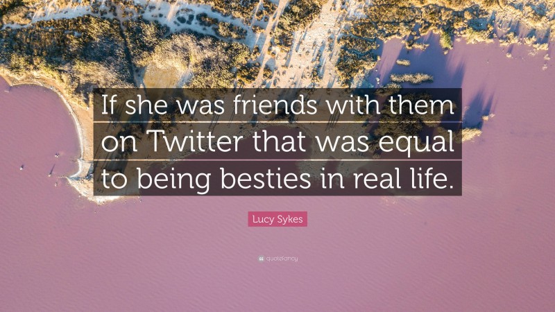 Lucy Sykes Quote: “If she was friends with them on Twitter that was equal to being besties in real life.”