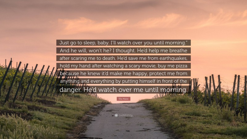 Ella Maise Quote: “Just go to sleep, baby. I’ll watch over you until morning.” And he will, won’t he? I thought. He’d help me breathe after scaring me to death. He’d save me from earthquakes, hold my hand after watching a scary movie, buy me pizza because he knew it’d make me happy, protect me from anything and everything by putting himself in front of the danger. He’d watch over me until morning.”