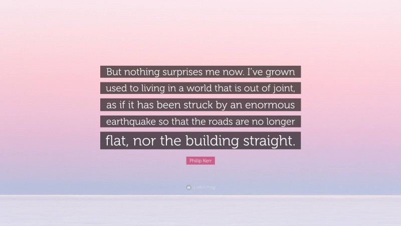 Philip Kerr Quote: “But nothing surprises me now. I’ve grown used to living in a world that is out of joint, as if it has been struck by an enormous earthquake so that the roads are no longer flat, nor the building straight.”