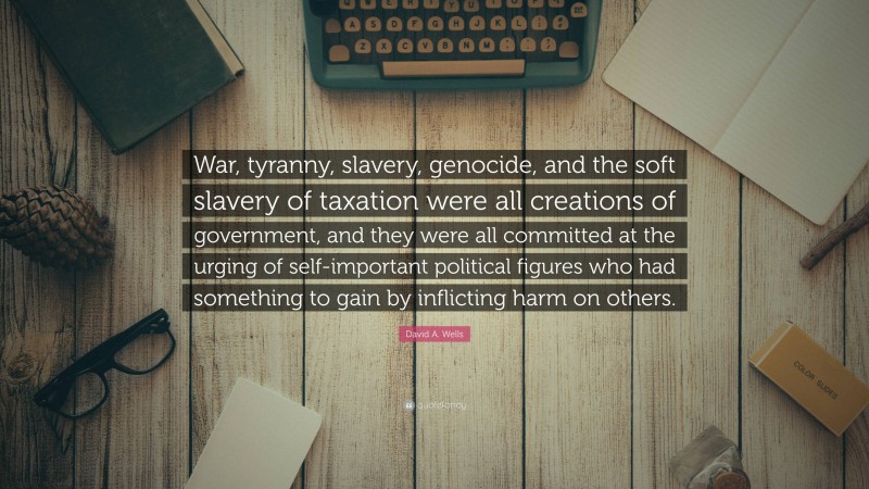 David A. Wells Quote: “War, tyranny, slavery, genocide, and the soft slavery of taxation were all creations of government, and they were all committed at the urging of self-important political figures who had something to gain by inflicting harm on others.”