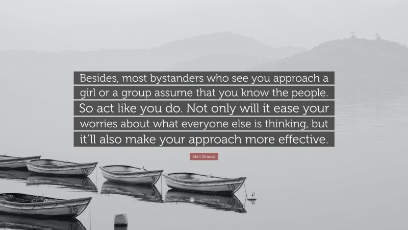 Neil Strauss Quote: “Besides, most bystanders who see you approach a girl or a group assume that you know the people. So act like you do. Not only will it ease your worries about what everyone else is thinking, but it’ll also make your approach more effective.”