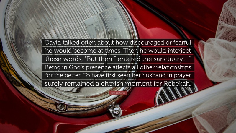 Ravi Zacharias Quote: “David talked often about how discouraged or fearful he would become at times. Then he would interject these words, “But then I entered the sanctuary... ” Being in God’s presence affects all other relationships for the better. To have first seen her husband in prayer surely remained a cherish moment for Rebekah.”