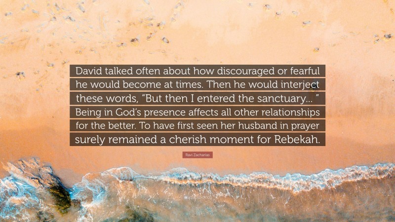 Ravi Zacharias Quote: “David talked often about how discouraged or fearful he would become at times. Then he would interject these words, “But then I entered the sanctuary... ” Being in God’s presence affects all other relationships for the better. To have first seen her husband in prayer surely remained a cherish moment for Rebekah.”