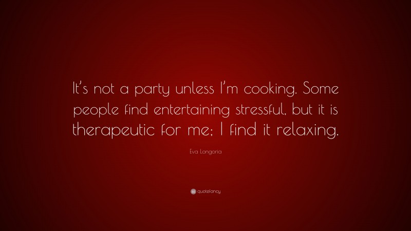 Eva Longoria Quote: “It’s not a party unless I’m cooking. Some people find entertaining stressful, but it is therapeutic for me; I find it relaxing.”