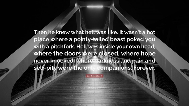 Scott Nicholson Quote: “Then he knew what hell was like. It wasn’t a hot place where a pointy-tailed beast poked you with a pitchfork. Hell was inside your own head, where the doors were closed, where hope never knocked, where darkness and pain and self-pity were the only companions. Forever.”