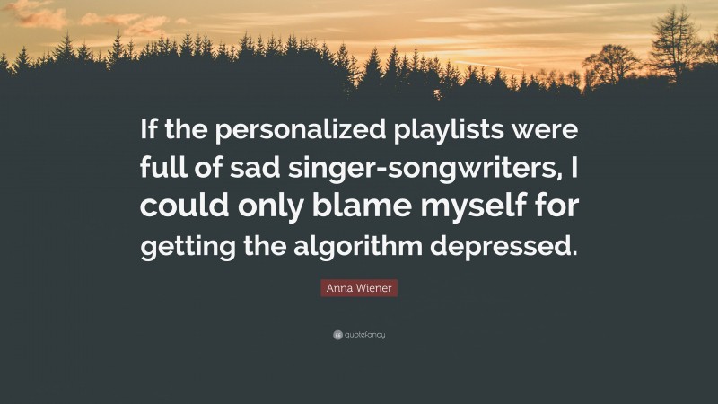 Anna Wiener Quote: “If the personalized playlists were full of sad singer-songwriters, I could only blame myself for getting the algorithm depressed.”