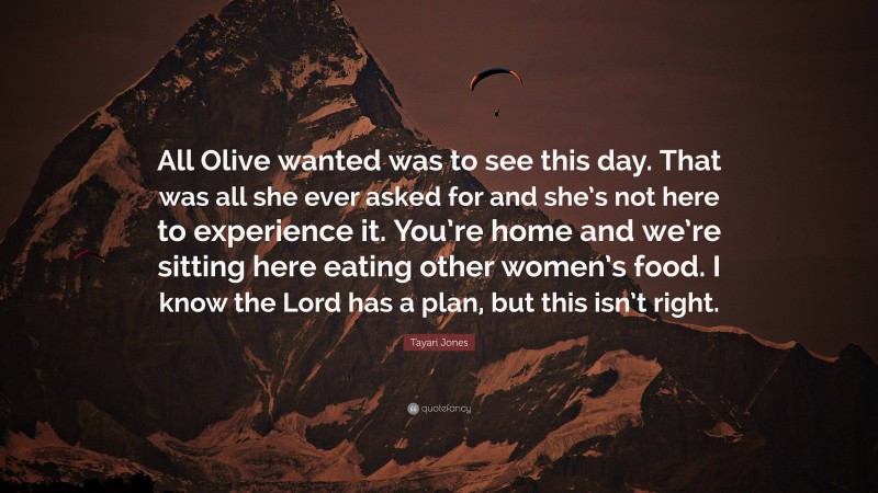 Tayari Jones Quote: “All Olive wanted was to see this day. That was all she ever asked for and she’s not here to experience it. You’re home and we’re sitting here eating other women’s food. I know the Lord has a plan, but this isn’t right.”