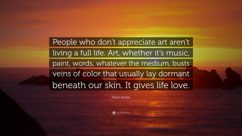 Fisher Amelie Quote: “People who don’t appreciate art aren’t living a full life. Art, whether it’s music, paint, words, whatever the medium, busts veins of color that usually lay dormant beneath our skin. It gives life love.”