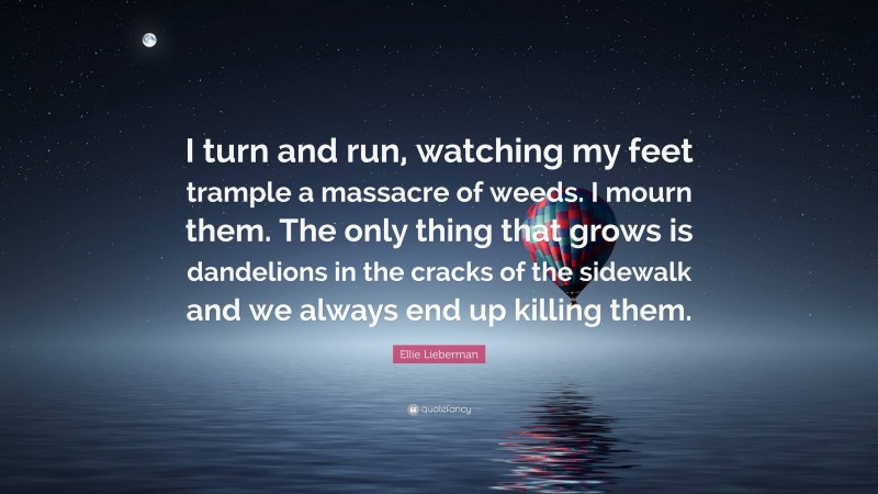 Ellie Lieberman Quote: “I turn and run, watching my feet trample a massacre of weeds. I mourn them. The only thing that grows is dandelions in the cracks of the sidewalk and we always end up killing them.”