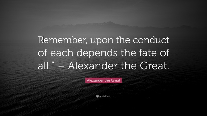 Alexander the Great Quote: “Remember, upon the conduct of each depends the fate of all.” – Alexander the Great.”