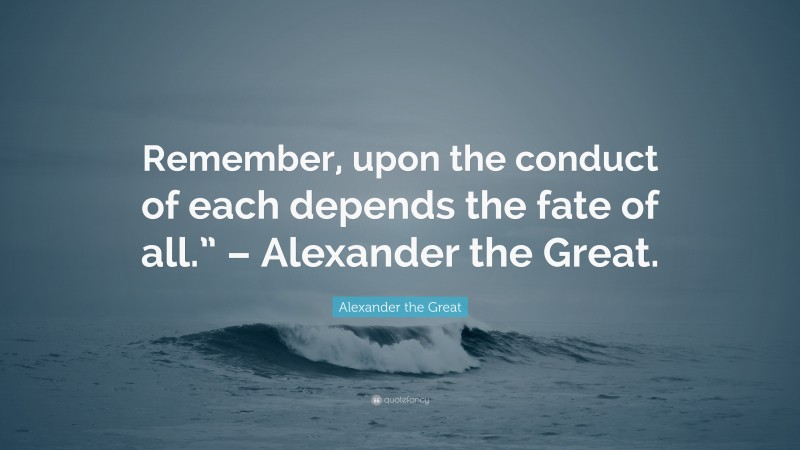 Alexander the Great Quote: “Remember, upon the conduct of each depends the fate of all.” – Alexander the Great.”