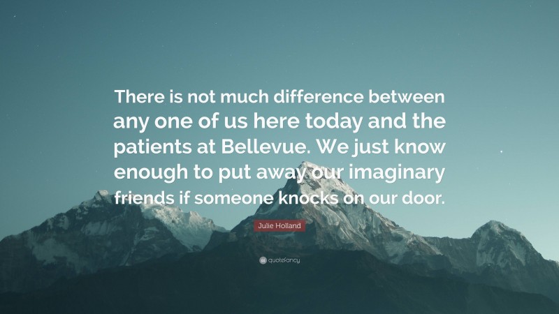 Julie Holland Quote: “There is not much difference between any one of us here today and the patients at Bellevue. We just know enough to put away our imaginary friends if someone knocks on our door.”