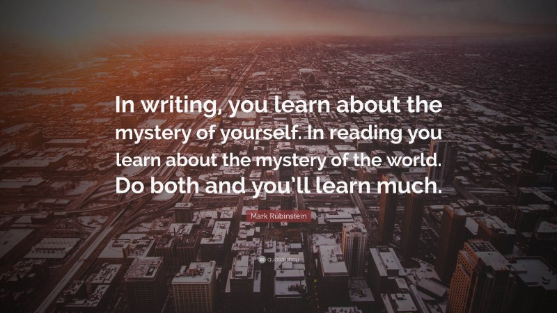 Mark Rubinstein Quote: “In writing, you learn about the mystery of yourself. In reading you learn about the mystery of the world. Do both and you’ll learn much.”