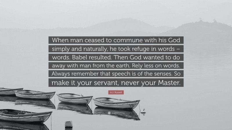 A.J. Russell Quote: “When man ceased to commune with his God simply and naturally, he took refuge in words – words. Babel resulted. Then God wanted to do away with man from the earth. Rely less on words. Always remember that speech is of the senses. So make it your servant, never your Master.”
