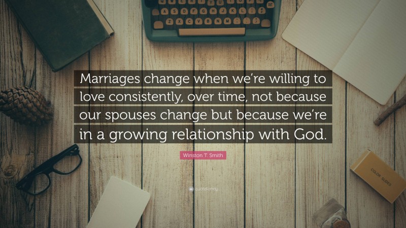 Winston T. Smith Quote: “Marriages change when we’re willing to love consistently, over time, not because our spouses change but because we’re in a growing relationship with God.”