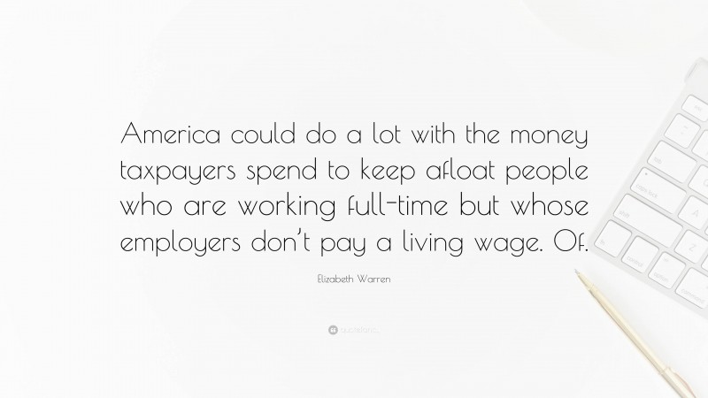 Elizabeth Warren Quote: “America could do a lot with the money taxpayers spend to keep afloat people who are working full-time but whose employers don’t pay a living wage. Of.”