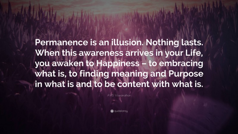 AVIS Viswanathan Quote: “Permanence is an illusion. Nothing lasts. When this awareness arrives in your Life, you awaken to Happiness – to embracing what is, to finding meaning and Purpose in what is and to be content with what is.”