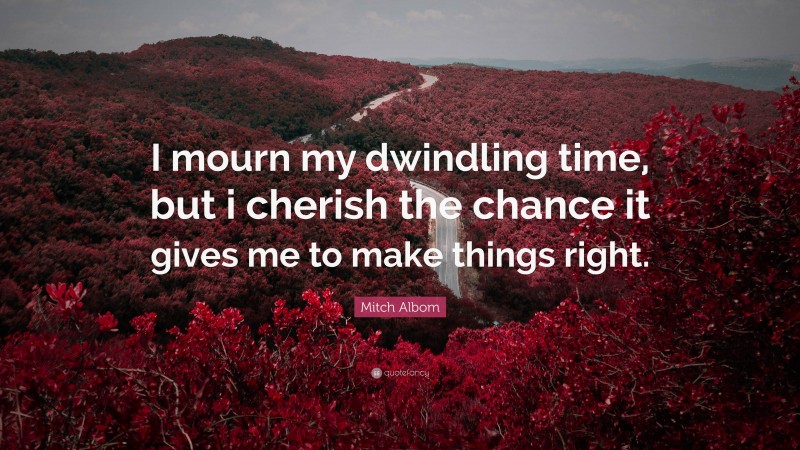 Mitch Albom Quote: “I mourn my dwindling time, but i cherish the chance it gives me to make things right.”